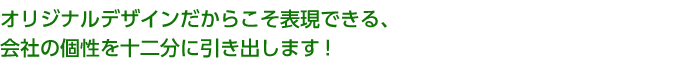 オリジナルデザインだからこそ表現できる、会社の個性を十二分に引き出します