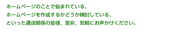 ホームページのことで悩まれている、ホームページを作成するかどうか検討している、といった

運送関係の皆様、是非、気軽にお声かけください。