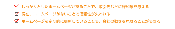 ●しっかりとしたホームページがあることで、取引先などに好印象を与える  ●現在、ホームページがないことで信頼性が失われる  ●ホームページを定期的に更新していることで、会社の動きを見せることができる