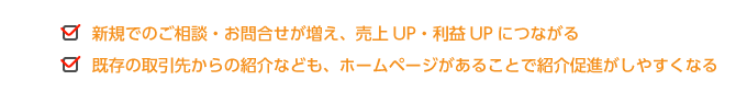 ●しっかりとしたホームページがあることで、取引先などに好印象を与える  ●現在、ホームページがないことで信頼性が失われる  ●ホームページを定期的に更新していることで、会社の動きを見せることができる