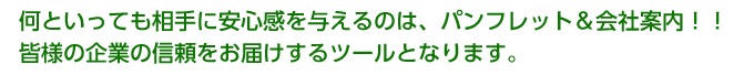 何といっても相手に安心感を与えるのは、パンフレット＆会社案内！！

皆様の企業の信頼をお届けするツールとなります。